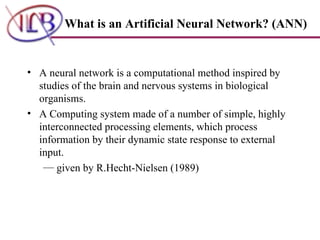 What is an Artificial Neural Network? (ANN) A neural network is a computational method inspired by studies of the brain and nervous systems in biological organisms.  A Computing system made of a number of simple, highly interconnected processing elements, which process information by their dynamic state response to external input.  given by R.Hecht-Nielsen (1989) 