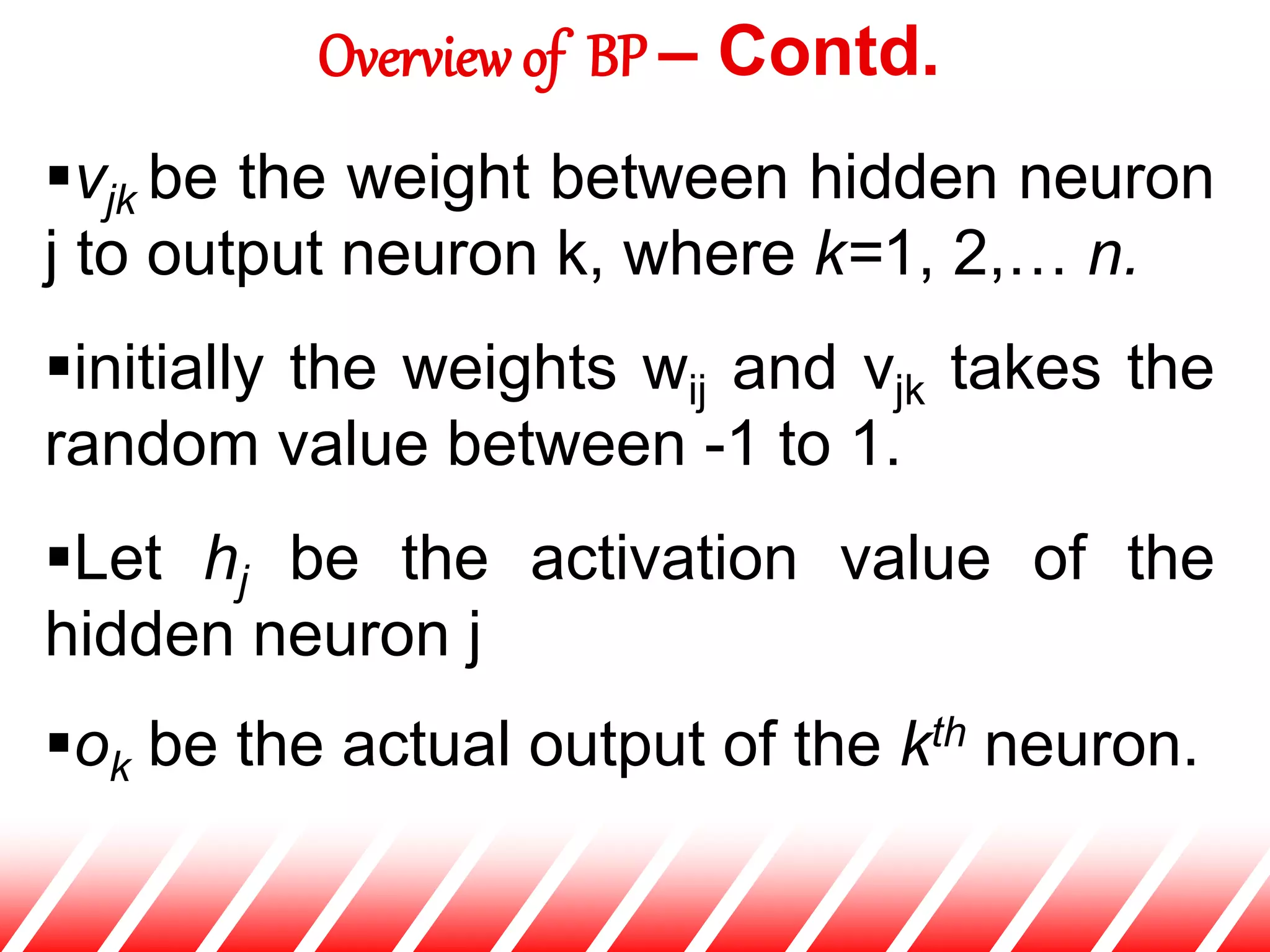 vjk be the weight between hidden neuron
j to output neuron k, where k=1, 2,… n.
initially the weights wij and vjk takes the
random value between -1 to 1.
Let hj be the activation value of the
hidden neuron j
ok be the actual output of the kth neuron.
Overview of BP – Contd.
 