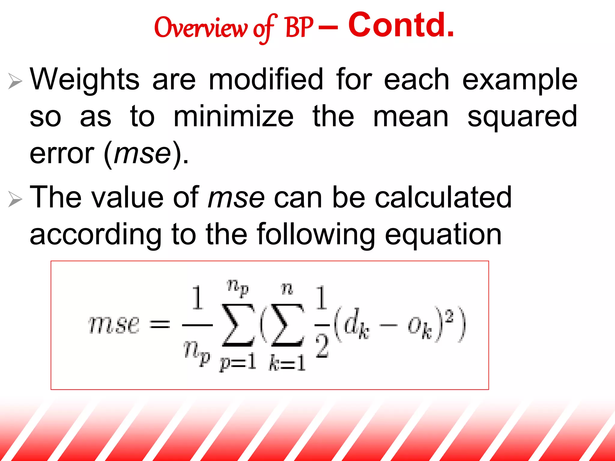  Weights are modified for each example
so as to minimize the mean squared
error (mse).
 The value of mse can be calculated
according to the following equation
Overview of BP – Contd.
 