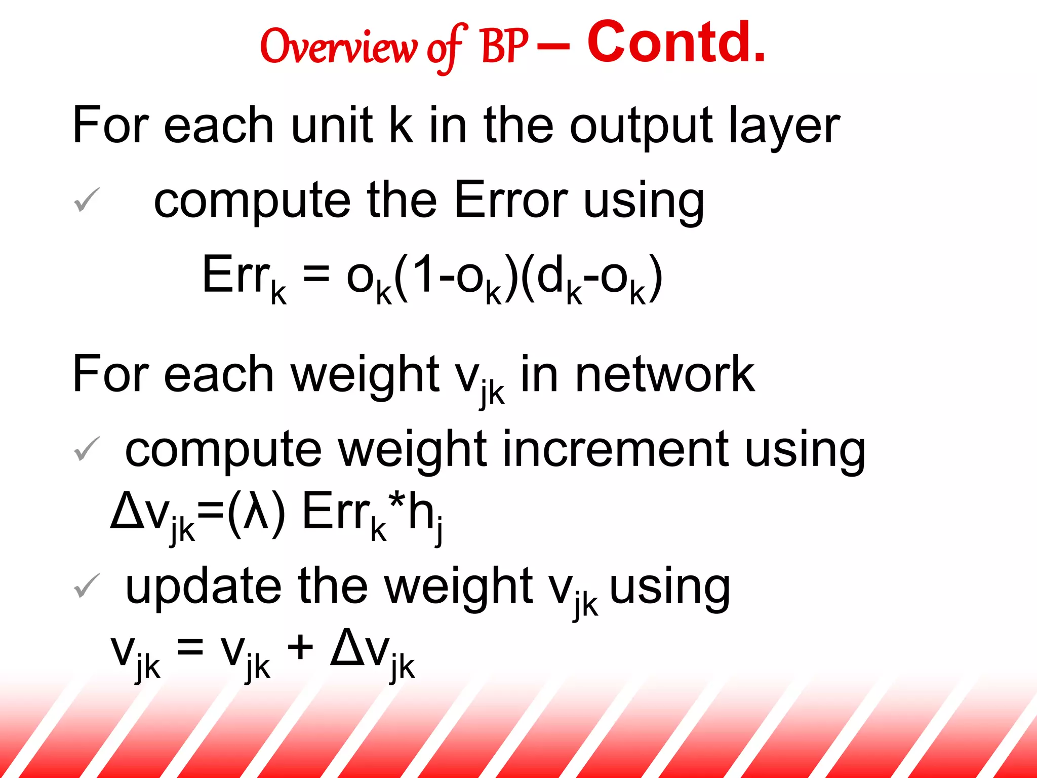 For each unit k in the output layer
 compute the Error using
Errk = ok(1-ok)(dk-ok)
For each weight vjk in network
 compute weight increment using
Δvjk=(λ) Errk*hj
 update the weight vjk using
vjk = vjk + Δvjk
Overview of BP – Contd.
 