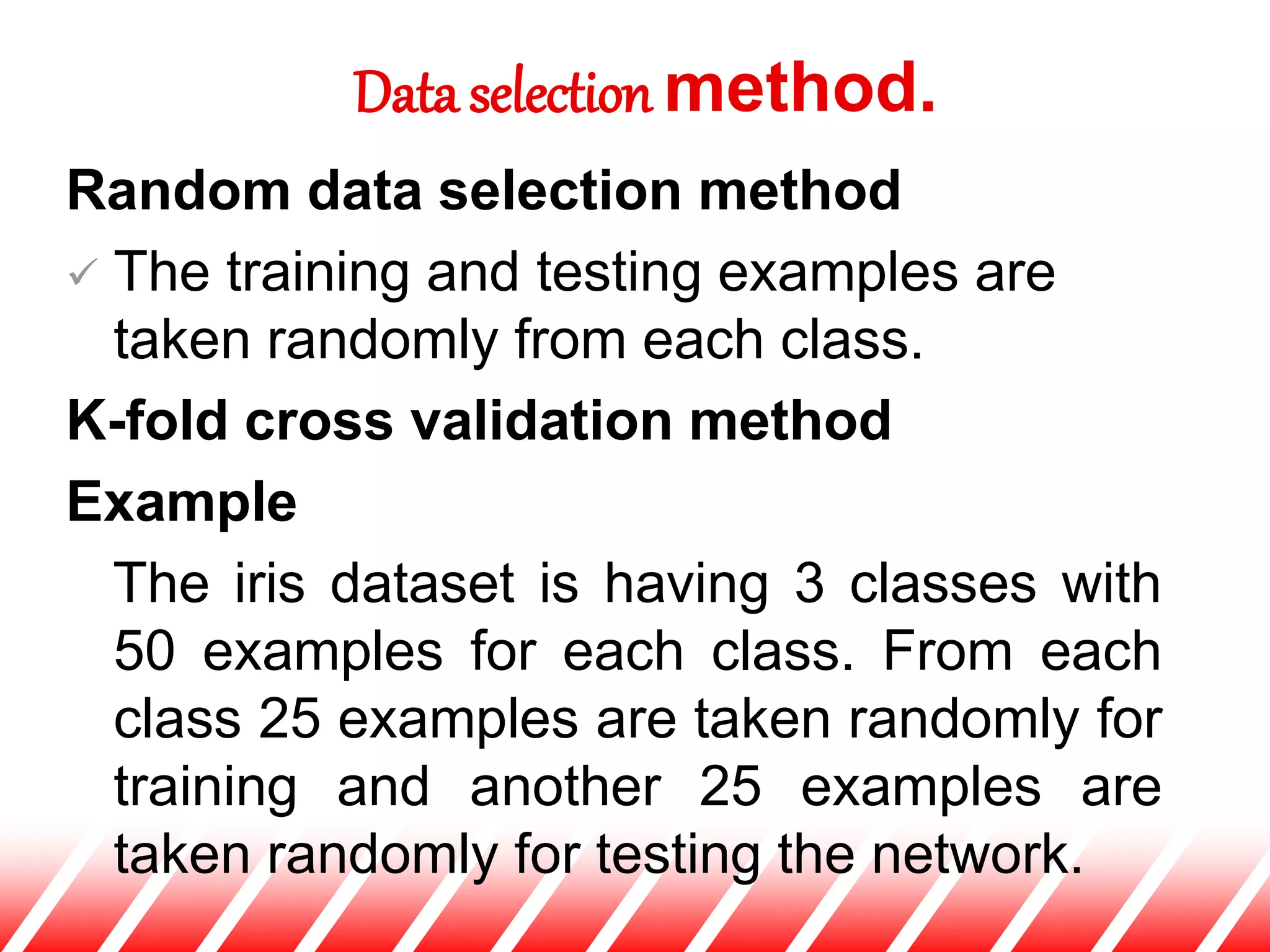 Random data selection method
 The training and testing examples are
taken randomly from each class.
K-fold cross validation method
Example
The iris dataset is having 3 classes with
50 examples for each class. From each
class 25 examples are taken randomly for
training and another 25 examples are
taken randomly for testing the network.
Data selection method.
 