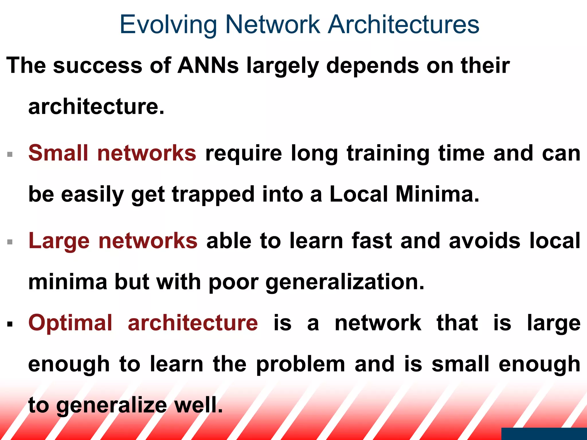 Evolving Network Architectures
The success of ANNs largely depends on their
architecture.
 Small networks require long training time and can
be easily get trapped into a Local Minima.
 Large networks able to learn fast and avoids local
minima but with poor generalization.
 Optimal architecture is a network that is large
enough to learn the problem and is small enough
to generalize well.
 