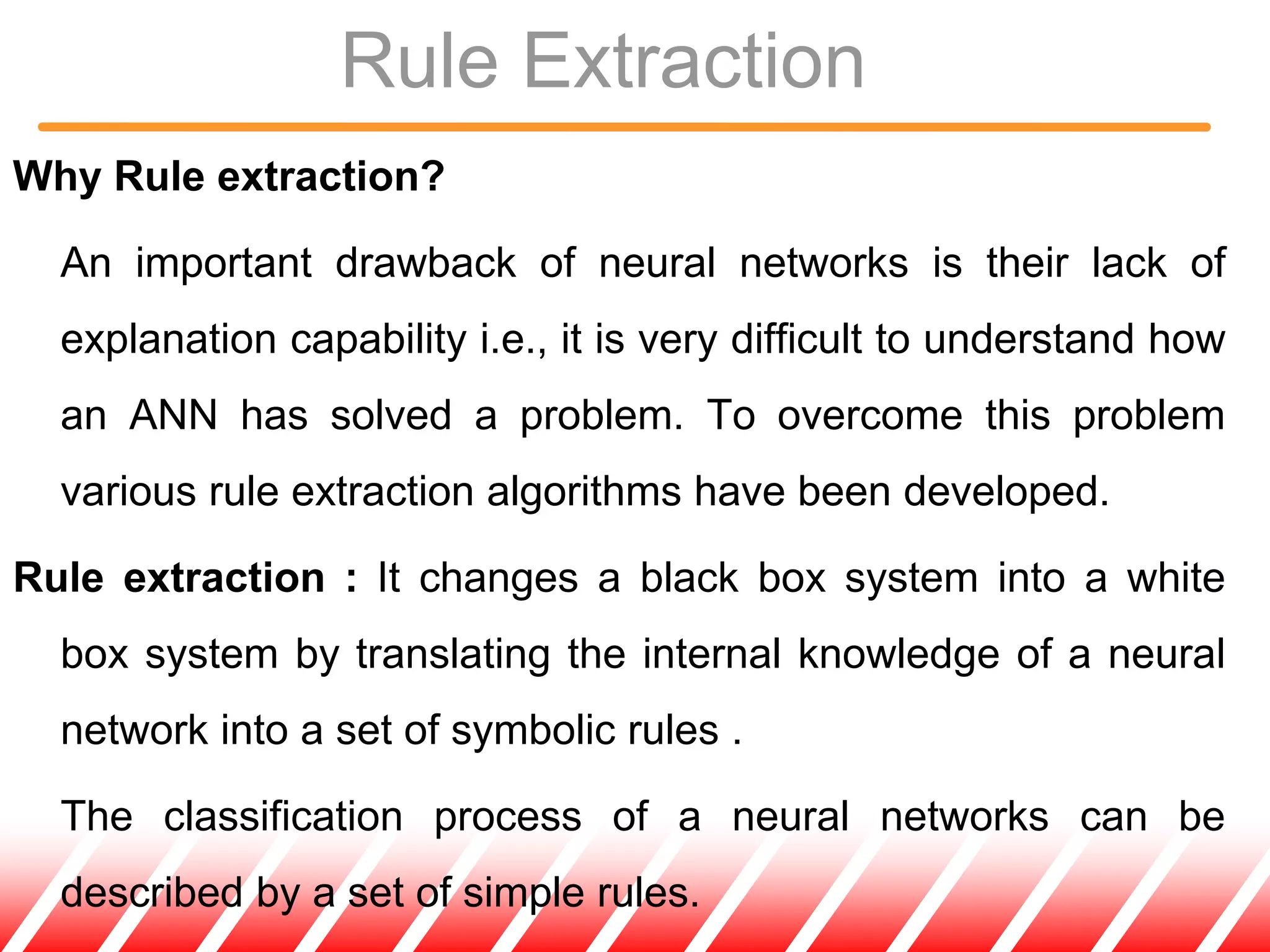 Rule Extraction
Why Rule extraction?
An important drawback of neural networks is their lack of
explanation capability i.e., it is very difficult to understand how
an ANN has solved a problem. To overcome this problem
various rule extraction algorithms have been developed.
Rule extraction : It changes a black box system into a white
box system by translating the internal knowledge of a neural
network into a set of symbolic rules .
The classification process of a neural networks can be
described by a set of simple rules.
 