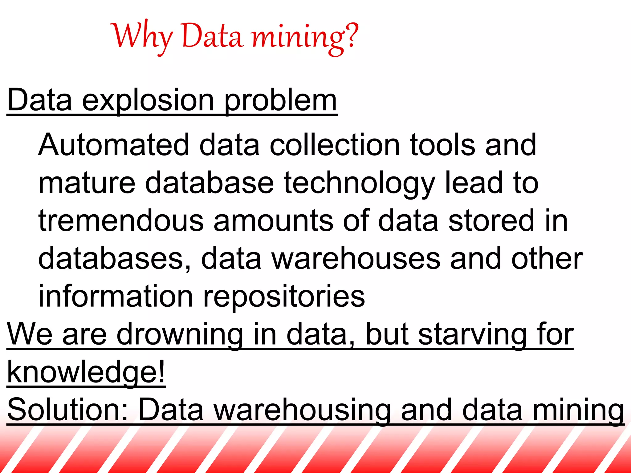 Why Data mining?
Data explosion problem
Automated data collection tools and
mature database technology lead to
tremendous amounts of data stored in
databases, data warehouses and other
information repositories
We are drowning in data, but starving for
knowledge!
Solution: Data warehousing and data mining
 
