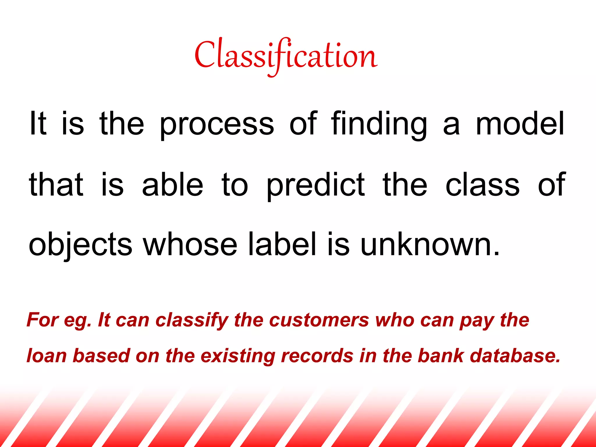 Classification
It is the process of finding a model
that is able to predict the class of
objects whose label is unknown.
For eg. It can classify the customers who can pay the
loan based on the existing records in the bank database.
 