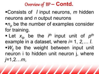 Consists of l input neurons, m hidden
neurons and n output neurons
np be the number of examples consider
for training.
 Let xip be the ith input unit of pth
example in a dataset, where i= 1, 2,… l.
Wij be the weight between input unit
neuron i to hidden unit neuron j, where
j=1,2…m,
Overview of BP – Contd.
 