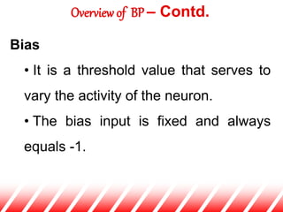 Bias
• It is a threshold value that serves to
vary the activity of the neuron.
• The bias input is fixed and always
equals -1.
Overview of BP – Contd.
 