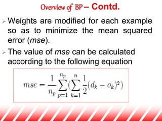  Weights are modified for each example
so as to minimize the mean squared
error (mse).
 The value of mse can be calculated
according to the following equation
Overview of BP – Contd.
 