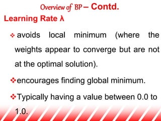 Learning Rate λ
 avoids local minimum (where the
weights appear to converge but are not
at the optimal solution).
encourages finding global minimum.
Typically having a value between 0.0 to
1.0.
Overview of BP – Contd.
 