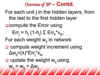 For each unit j in the hidden layers, from
the last to the first hidden layer
compute the Error using
Errj = hj (1-hj) Σ Errk*vjk;
For each weight wij in network
 compute weight increment using
Δwij=(λ)*Errj*xip
 update the weight wij using
wij = wij + Δwij
Overview of BP – Contd.
 
