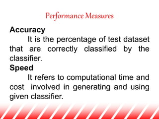 Performance Measures
Accuracy
It is the percentage of test dataset
that are correctly classified by the
classifier.
Speed
It refers to computational time and
cost involved in generating and using
given classifier.
 