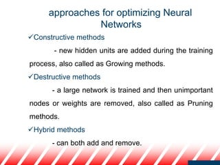 approaches for optimizing Neural
Networks
Constructive methods
- new hidden units are added during the training
process, also called as Growing methods.
Destructive methods
- a large network is trained and then unimportant
nodes or weights are removed, also called as Pruning
methods.
Hybrid methods
- can both add and remove.
 