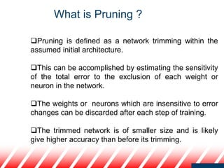 Pruning is defined as a network trimming within the
assumed initial architecture.
This can be accomplished by estimating the sensitivity
of the total error to the exclusion of each weight or
neuron in the network.
The weights or neurons which are insensitive to error
changes can be discarded after each step of training.
The trimmed network is of smaller size and is likely
give higher accuracy than before its trimming.
What is Pruning ?
 