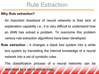 Rule Extraction
Why Rule extraction?
An important drawback of neural networks is their lack of
explanation capability i.e., it is very difficult to understand how
an ANN has solved a problem. To overcome this problem
various rule extraction algorithms have been developed.
Rule extraction : It changes a black box system into a white
box system by translating the internal knowledge of a neural
network into a set of symbolic rules .
The classification process of a neural networks can be
described by a set of simple rules.
 