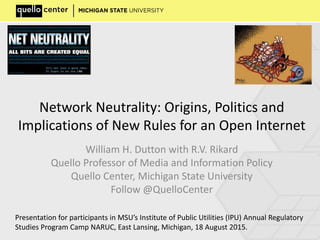 Network Neutrality: Origins, Politics and
Implications of New Rules for an Open Internet
William H. Dutton with R.V. Rikard
Quello Professor of Media and Information Policy
Quello Center, Michigan State University
Follow @QuelloCenter
Presentation for participants in MSU’s Institute of Public Utilities (IPU) Annual Regulatory
Studies Program Camp NARUC, East Lansing, Michigan, 18 August 2015.
 