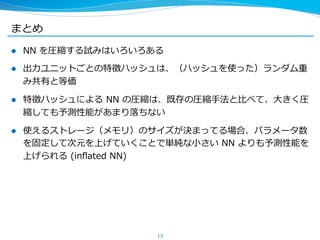 まとめ
l  NN  を圧縮する試みはいろいろある
l  出⼒力力ユニットごとの特徴ハッシュは、（ハッシュを使った）ランダム重
み共有と等価
l  特徴ハッシュによる  NN  の圧縮は、既存の圧縮⼿手法と⽐比べて、⼤大きく圧
縮しても予測性能があまり落落ちない
l  使えるストレージ（メモリ）のサイズが決まってる場合、パラメータ数
を固定して次元を上げていくことで単純な⼩小さい  NN  よりも予測性能を
上げられる  (inﬂated  NN)
13
 