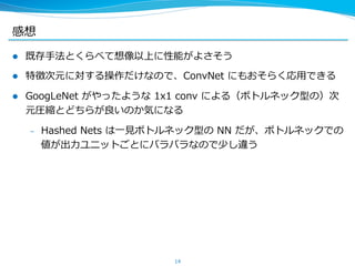感想
l  既存⼿手法とくらべて想像以上に性能がよさそう
l  特徴次元に対する操作だけなので、ConvNet  にもおそらく応⽤用できる
l  GoogLeNet  がやったような  1x1  conv  による（ボトルネック型の）次
元圧縮とどちらが良良いのか気になる
–  Hashed  Nets  は⼀一⾒見見ボトルネック型の  NN  だが、ボトルネックでの
値が出⼒力力ユニットごとにバラバラなので少し違う
14
 
