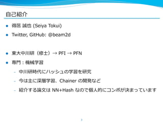 ⾃自⼰己紹介
l  得居  誠也  (Seiya  Tokui)
l  Twitter,  GitHub:  @beam2d
l  東⼤大中川研（修⼠士）→  PFI  →  PFN
l  専⾨門：機械学習
–  中川研時代にハッシュの学習を研究
–  今は主に深層学習、Chainer  の開発など
–  紹介する論論⽂文は  NN+Hash  なので個⼈人的にコンボが決まっています
3
 