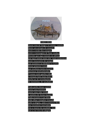 GARÇA REAL
Quem vem de longe e te avista, castelo,
Sente um arrepio de emoção,
sente o verde dos campos,
sente a mensagem de boas vindas.
Percebe que aqui moram os afetos,
que aqui somos mais nós, mais autênticos
neste reencontro de sempre
que acontece ao desfazer a curva,
dessa primeira curva
que ocultava tanto encanto.
Sorrimos deslumbrados.
O nosso rosto ganha vida,
o coração bate mais forte e
enche-se de recordações,
de memórias, de saudades.
Cada pedra desse castelo
conta uma história,
canta uma vida vivida
à sombra de heras viçosas.
Cada recanto é um hino,
cada olhar cúmplice trocado
sabe a alegria, sabe à ternura doce
dos encontros marcados,
tem a marca da saudade, mas
tem a cor viva da alegria.
 