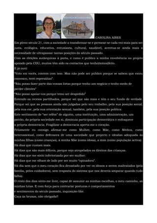 CAROLINA AIRES
Em pleno século 21, com a sociedade a transformar-se e permear-se cada vez mais para ser
justa, ecológica, educativa, entusiasta, cultural, saudável, acentua-se ainda mais a
necessidade de ultrapassar tantas posições do século passado.
Com as eleições autárquicas à porta, e como é publico a minha envolvência no projeto
apoiado pela CDU, muitos têm sido os contactos que tenho(temos)feito.
E já ouvi:
“Voto em vocês, contem com isso. Mas não pode ser público porque se sabem que estou
convosco, terei represálias”.
“Não posso fazer parte das vossas listas porque tenho um negócio e tenho medo de
perder clientes”
“Não posso apoiar-vos porque temo ser despedido”
Entendo os receios partilhados, porque sei que são reais e têm o seu fundo de verdade.
Porque sei que as pessoas ainda são julgadas pelo seu trabalho, pela sua posição social,
pela sua cor, pela sua orientação sexual, também, pela sua posição política.
Este sentimento de “ser refém” de alguém, uma instituição, uma administração, um
patrão, da própria sociedade em si, diminuía participação democrática e enfraquece
a própria democracia. Fragilizar a democracia aperta-me o coração.
Felizmente eu consigo afirmar-me como Mulher, como Mãe, como Médica, como
heterossexual, como defensora de uma sociedade que projecto e idealizo adequada às
minhas filhas (como crianças), à minha Mãe (como idosa), a mim (como população activa).
Há dias que custam mais.
Há dias que são mais difíceis, porque vejo atropelados os direitos das crianças.
Há dias que me sinto inferiorizada por ser mulher.
Há dias que me olham de lado por ser muito “opinadora”.
Há dia sem que o meu coração fica devastado por ver os idosos a serem maltratados (pela
família, pelos cuidadores), sem resposta do sistema que nos deveria amparar quando tudo
falha).
O resto dos dias sinto-me livre, capaz de assumir as minhas escolhas, o meu caminho, as
minhas lutas. E com força para contrariar posturas e comportamentos
e sentimentos do século passado, inquisição-like.
Caça às bruxas, não obrigada!!
 