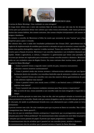 FRANCISCO LEAL
A vacina do Baixo Mondego. Uma realidade ou uma miragem?
Ao longo deste último ano e meio não ouvimos falar de outra coisa que não seja da tão desejada
vacina para que possamos deixar este calvário que todos temos atravessado, onde vamos perdendo
muitos dos nossos hábitos, dos nossos costumes, das nossas relações interpessoais e até mesmo de
amigos e familiares.
No entanto o concelho de Montemor-o-Velho há muito que necessita de uma “vacina” que o faça
despertar para o país e o mundo.
Nos últimos dias, com a saída dos resultados preliminares dos Censos 2021, apercebemo-nos da
urgência de implementação de medidas para inverter a situação em que se encontra o nosso concelho.
Temos uma quebra demográfica superior à média nacional. Temos um concelho envelhecido e nada
atrativo para a fixação de jovens. Montemor é um concelho riquíssimo e um verdadeiro diamante por
lapidar. Desde a agricultura, a cultura, o desporto e a gastronomia que temos uma panóplia de
recursos que deviam ser explorados para tornarmos o nosso concelho atrativo e dinâmico. Montemor
podia ser um verdadeiro oásis da Região Centro. Ou como costumo dizer muitas vezes, podia ser a
“Capital do Baixo Mondego”.
  Como é possível temos o segundo maior castelo do país, inúmeros monumentos
 culturais e menos atrativos turisticamente?
  Como é possível ainda não termos acessos e infraestruturas suficientes que nos liguem
facilmente dentro do concelho e os concelhos limítrofes seja de autocarro, comboio ou carro?
  Como é possível temos um concelho com uma das maiores ofertas gastronómicas do país
e não sabemos explorar essa marca?
  Como é possível temos uma escola como o CITEC e um festival como o CITEMOR e não
explorar essa marca?
  Como é possível não criarmos condições mínimas para fixar jovens e empresários?
 Mas ao invés de isso, temos assistido a um concelho cada vez mais estagnado e esquecido no
tempo.
Um jovem da minha geração ou mais novo, hoje em dia, não tem qualquer atração ou incentivo que
o faça permanecer no concelho. Desde cedo que somos obrigados a sair do concelho seja por questões
de educação, de saúde ou profissionais levando-nos a um afastamento que a médio prazo se torna
permanente.
É preciso inverter este ciclo. De criar condições para que os jovens se fixem no concelho. Não é difícil
conseguirmos isso. Basta querer!!!...
Num ano em que se avizinham eleições autárquicas é importante que os protagonistas apresentem
soluções para estes “velhos problemas”. Os montemorenses estão cansados de ouvir falar em projetos
e soluções que nunca passam do papel. É preciso que sejam pragmáticos e concisos.
Os montemorenses têm de acreditar que é possível ter um concelho jovem, atrativo e dinâmico.
Os montemorenses têm de acreditar que é possível sermos a Capital do Baixo Mondego.
 