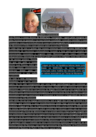 OLÍMPIO FERNANDES
Luiz Pessoa, o nosso diretor da BARCAÇA, "navegando " agora pelas margens de
vidas heroicas no passado e na sua intensa ruralidade, entendeu convidar o casal
Fernandes, como escrevinhadores de unas soltos parágrafos sobre o associativismo
em Montemor-o-Velho e mais adiante sobre as suas freguesias.
A cada um de nós o pulsar das nossas vivências coletivas nesta BARCAÇA, a
transbordar de excelentes colaboradores, levando a bom porto este projeto de
comunicação necessário e urgente num Montemor sem vozes críticas e
independentes. libertadas de qualquer poder político ou religioso. num chão amado
e de serviço público. Porém,
no que me pede o nosso
diretor Luiz Pessoa, sobre as
nobres causas associativas,
resta-me deixar para os
historiadores o seu saber
académico:
De todo e sem mesquinhas
falsidades, o que me resta,
repito, foi ter sido compensado por uma longa aprendizagem com centenas e
centenas de entrevistados nas rádios locais, também pelos extintos jornais em
Montemor, refugiando-me nos jornais da Região Centro, por aí me orgulho de ter
partilhado com associativistas exemplares, a minha escola feita de carolice e apoio
sistemático aos que construíram e continuam a escrever a longevidade do tecido
associativo na Vila Histórica.
Com efeito, foi no seu espaço interventivo, sob a égide das artes, do recreio e do
desporto, que subsiste o meu reconhecimento ainda hoje acrescido na minha
memória. Julgam por fim, os hipotéticos leitores deste curto bitaite na BARCAÇA,
da minha inopinada presunção sobre matéria tão relevante como são os valores
associativos por Terras de Montemor, mas o sentido como o faço no jogo rasgado na
sua solidariedade, limita-me no espaço como se tivesse sido um carregador de piano
e que leve ele foi numa caminhada ao lado dos verdadeiros e nobres cidadãos que
souberam amar as suas coletividades em Montemor e pelas suas freguesias.
De qualquer modo e reduzido no meu conhecimento histórico, quem sabe se na
próxima edição da Barcaça, não trago as memórias dos Panchitas, os Castelhanos,
a juventude Radiosa do Padre João Direito, quem sabe?
“Julgam por fim, os hipotéticos leitores deste curto
bitaite na BARCAÇA, da minha inopinada
presunção sobre matéria tão relevante como são
os valores associativos por Terras de Montemor”
 