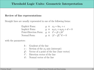 Threshold Logic Units: Geometric Interpretation
Review of line representations
Straight lines are usually represented in one of the following forms:
Explicit Form: g ≡ x2 = bx1 + c
Implicit Form: g ≡ a1x1 + a2x2 + d = 0
Point-Direction Form: g ≡ ~
x = ~
p + k~
r
Normal Form: g ≡ (~
x − ~
p)⊤~
n = 0
with the parameters:
b : Gradient of the line
c : Section of the x2 axis (intercept)
~
p : Vector of a point of the line (base vector)
~
r : Direction vector of the line
~
n : Normal vector of the line
Christian Borgelt Artificial Neural Networks and Deep Learning 17
 