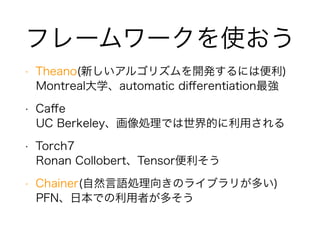 フレームワークを使おう
• Theano(新しいアルゴリズムを開発するには便利)
Montreal大学、automatic diﬀerentiation最強
• Caﬀe
UC Berkeley、画像処理では世界的に利用される
• Torch7
Ronan Collobert、Tensor便利そう
• Chainer(自然言語処理向きのライブラリが多い)
PFN、日本での利用者が多そう
 