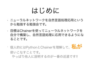 はじめに
• ニューラルネットワークを自然言語処理応用という
から勉強する勉強会です。
• 目標はChainerを使ってニューラルネットワークを
自分で構築し、自然言語処理に応用できるようにな
ることです。
• 個人的にはPythonとChainerを理解して、私が
使いこなすことです。
やっぱり他人に説明するのが一番の近道です!!
 