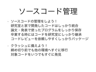 ソースコード管理
• ソースコードの管理をしよう！
研究室と家で開発したコードはしっかり統合
論文・発表で使ったプログラムをしっかり保存
卒業する時にはコードを研究室にしっかり継承
コードレビューを依頼しやすくしっかりパッケージ
• クラッシュに備えよう！
締め切り前でも他の環境へすぐに移行
対象コードをいつでもすぐに発見
 