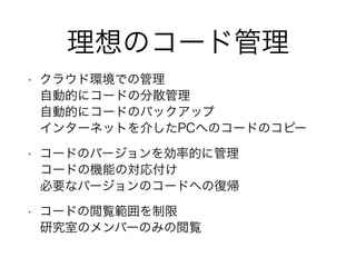 理想のコード管理
• クラウド環境での管理
自動的にコードの分散管理
自動的にコードのバックアップ
インターネットを介したPCへのコードのコピー
• コードのバージョンを効率的に管理
コードの機能の対応付け
必要なバージョンのコードへの復帰
• コードの閲覧範囲を制限
研究室のメンバーのみの閲覧
 