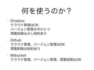 何を使うのか？
• Dropbox
クラウド管理はOK
バージョン管理は今ひとつ
閲覧制限は少し制約あり
• Github
クラウド管理、バージョン管理はOK
閲覧制限は制約あり
• Bitbucket
クラウド管理、バージョン管理、閲覧制限はOK
 