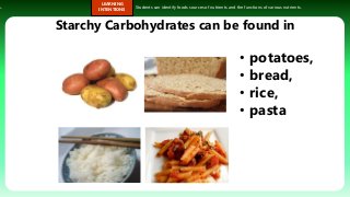 s.
LEARNING
INTENTIONS
Students can identify foods sources of nutrients and the functions of various nutrients.
Starchy Carbohydrates can be found in
• potatoes,
• bread,
• rice,
• pasta
 