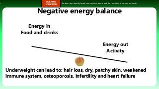 s.
LEARNING
INTENTIONS
Students can identify foods sources of nutrients and the functions of various nutrients.
Negative energy balance
Energy in
Food and drinks
Energy out
Activity
Underweight can lead to: hair loss, dry, patchy skin, weakened
immune system, osteoporosis, infertility and heart failure
 