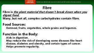 s.
LEARNING
INTENTIONS
Students can identify foods sources of nutrients and the functions of various nutrients.
Fibre
Fibre is the plant material that doesn’t break down when you
digest food.
Many, but not all, complex carbohydrates contain fibre.
Food Sources:
Oatmeal, fruits, vegetables, whole grains and legumes.
Function in the Body:
Aids in digestion.
May reduce the risk of developing some diseases like heart
disease, diabetes and obesity, and certain types of cancer.
Helps promote regularity.
 