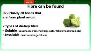 s.
LEARNING
INTENTIONS
Students can identify foods sources of nutrients and the functions of various nutrients.
Fibre can be found
In virtually all foods that
are from plant origin.
2 types of dietary fibre
• Soluble (Breakfast cereal, Porridge oats, Wholemeal bread etc)
• Insoluble (fruits and vegetables)
.
 