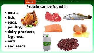 s.
LEARNING
INTENTIONS
Students can identify foods sources of nutrients and the functions of various nutrients.
• meat,
• fish,
• eggs,
• poultry,
• dairy products,
legumes,
• nuts
• and seeds
Protein can be found in
 