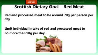 s.
LEARNING
INTENTIONS
Students can identify foods sources of nutrients and the functions of various nutrients.
Scottish Dietary Goal – Red Meat
Red and processed meat to be around 70g per person per
day
Limit individual intake of red and processed meat to
no more than 90g per day.
 