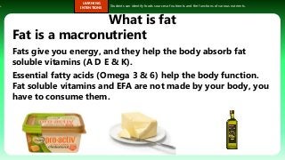 s.
LEARNING
INTENTIONS
Students can identify foods sources of nutrients and the functions of various nutrients.
What is fat
Fat is a macronutrient
Fats give you energy, and they help the body absorb fat
soluble vitamins (A D E & K).
Essential fatty acids (Omega 3 & 6) help the body function.
Fat soluble vitamins and EFA are not made by your body, you
have to consume them.
 