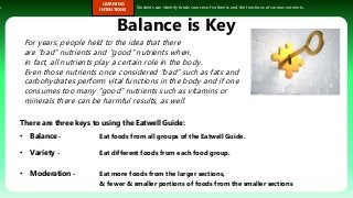 s.
LEARNING
INTENTIONS
Students can identify foods sources of nutrients and the functions of various nutrients.
Balance is Key
There are three keys to using the Eatwell Guide:
• Balance - Eat foods from all groups of the Eatwell Guide.
• Variety - Eat different foods from each food group.
• Moderation - Eat more foods from the larger sections,
& fewer & smaller portions of foods from the smaller sections
For years, people held to the idea that there
are “bad” nutrients and “good” nutrients when,
in fact, all nutrients play a certain role in the body.
Even those nutrients once considered “bad” such as fats and
carbohydrates perform vital functions in the body and if one
consumes too many “good” nutrients such as vitamins or
minerals there can be harmful results, as well.
 