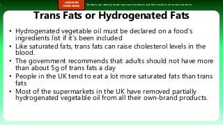s.
LEARNING
INTENTIONS
Students can identify foods sources of nutrients and the functions of various nutrients.
Trans Fats or Hydrogenated Fats
• Hydrogenated vegetable oil must be declared on a food's
ingredients list if it's been included
• Like saturated fats, trans fats can raise cholesterol levels in the
blood.
• The government recommends that: adults should not have more
than about 5g of trans fats a day
• People in the UK tend to eat a lot more saturated fats than trans
fats
• Most of the supermarkets in the UK have removed partially
hydrogenated vegetable oil from all their own-brand products.
 