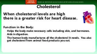 s.
LEARNING
INTENTIONS
Students can identify foods sources of nutrients and the functions of various nutrients.
Cholesterol
When cholesterol levels are high
there is a greater risk for heart disease.
Function in the Body:
Helps the body make necessary cells including skin, and hormones.
Aids in digestion.
The human body manufactures all the cholesterol it needs. You also
get cholesterol from animal food products you eat.
33
 