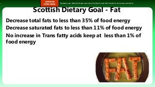s.
LEARNING
INTENTIONS
Students can identify foods sources of nutrients and the functions of various nutrients.
Scottish Dietary Goal - Fat
Decrease total fats to less than 35% of food energy
Decrease saturated fats to less than 11% of food energy
No increase in Trans fatty acids keep at less than 1% of
food energy
 