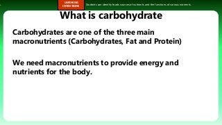 s.
LEARNING
INTENTIONS
Students can identify foods sources of nutrients and the functions of various nutrients.
What is carbohydrate
Carbohydrates are one of the three main
macronutrients (Carbohydrates, Fat and Protein)
We need macronutrients to provide energy and
nutrients for the body.
 