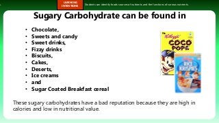 s.
LEARNING
INTENTIONS
Students can identify foods sources of nutrients and the functions of various nutrients.
Sugary Carbohydrate can be found in
These sugary carbohydrates have a bad reputation because they are high in
calories and low in nutritional value.
• Chocolate,
• Sweets and candy
• Sweet drinks,
• Fizzy drinks
• Biscuits,
• Cakes,
• Deserts,
• Ice creams
• and
• Sugar Coated Breakfast cereal
 
