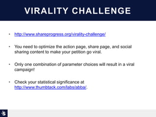 VIRALITY CHALLENGE
• http://www.shareprogress.org/virality-challenge/
• You need to optimize the action page, share page, and social
sharing content to make your petition go viral.
• Only one combination of parameter choices will result in a viral
campaign!
• Check your statistical significance at
http://www.thumbtack.com/labs/abba/.
 