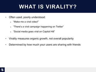 WHAT IS VIRALITY?
• Often used, poorly understood:
 “Make me a viral video!”
 “There’s a viral campaign happening on Twitter”
 “Social media goes viral on Capitol Hill”
• Virality measures organic growth, not overall popularity
• Determined by how much your users are sharing with friends
 