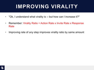 IMPROVING VIRALITY
• "Ok, I understand what virality is -- but how can I increase it?"
• Remember: Virality Ratio = Action Rate x Invite Rate x Response
Rate
• Improving rate of any step improves virality ratio by same amount
 