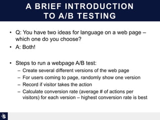 A BRIEF INTRODUCTION
TO A/B TESTING
• Q: You have two ideas for language on a web page –
which one do you choose?
• A: Both!
• Steps to run a webpage A/B test:
– Create several different versions of the web page
– For users coming to page, randomly show one version
– Record if visitor takes the action
– Calculate conversion rate (average # of actions per
visitors) for each version – highest conversion rate is best
 