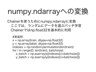 numpy.ndarrayؤΉQ
Chainerʹnumpy.ndarrayˉQ
Ǥϡ˥ǩ`x֥Хåѧ
ChainerǤnp.?oat32Ĥ
#gװ
x = np.array(train, dtype=np.?oat32)
y = np.array(label, dtype=np.?oat32)
indexes = np.random.permutation(len(train))
for i in range(0, len(train), batchsize):
x_batch = np.asarray(x[indexes[i:i+batchsize]])
y_batch = np.asarray(y[indexes[i:i+batchsize]])
 